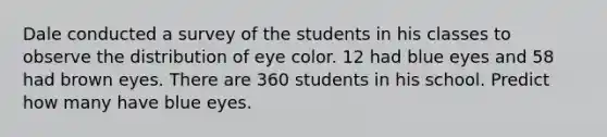 Dale conducted a survey of the students in his classes to observe the distribution of eye color. 12 had blue eyes and 58 had brown eyes. There are 360 students in his school. Predict how many have blue eyes.