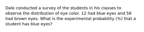 Dale conducted a survey of the students in his classes to observe the distribution of eye color. 12 had blue eyes and 58 had brown eyes. What is the experimental probability (%) that a student has blue eyes?