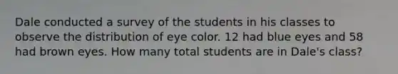 Dale conducted a survey of the students in his classes to observe the distribution of eye color. 12 had blue eyes and 58 had brown eyes. How many total students are in Dale's class?