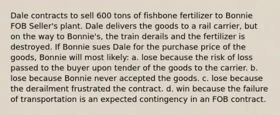 Dale contracts to sell 600 tons of fishbone fertilizer to Bonnie FOB Seller's plant. Dale delivers the goods to a rail carrier, but on the way to Bonnie's, the train derails and the fertilizer is destroyed. If Bonnie sues Dale for the purchase price of the goods, Bonnie will most likely: a. lose because the risk of loss passed to the buyer upon tender of the goods to the carrier. b. lose because Bonnie never accepted the goods. c. lose because the derailment frustrated the contract. d. win because the failure of transportation is an expected contingency in an FOB contract.