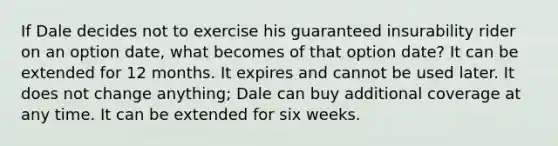 If Dale decides not to exercise his guaranteed insurability rider on an option date, what becomes of that option date? It can be extended for 12 months. It expires and cannot be used later. It does not change anything; Dale can buy additional coverage at any time. It can be extended for six weeks.