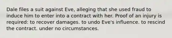 Dale files a suit against Eve, alleging that she used fraud to induce him to enter into a contract with her. Proof of an injury is required: to recover damages. to undo Eve's influence. to rescind the contract. under no circumstances.