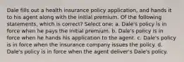 Dale fills out a health insurance policy application, and hands it to his agent along with the initial premium. Of the following statements, which is correct? Select one: a. Dale's policy is in force when he pays the initial premium. b. Dale's policy is in force when he hands his application to the agent. c. Dale's policy is in force when the insurance company issues the policy. d. Dale's policy is in force when the agent deliver's Dale's policy.