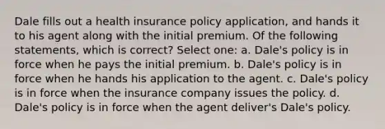 Dale fills out a health insurance policy application, and hands it to his agent along with the initial premium. Of the following statements, which is correct? Select one: a. Dale's policy is in force when he pays the initial premium. b. Dale's policy is in force when he hands his application to the agent. c. Dale's policy is in force when the insurance company issues the policy. d. Dale's policy is in force when the agent deliver's Dale's policy.