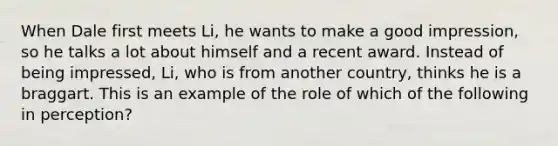 When Dale first meets Li, he wants to make a good impression, so he talks a lot about himself and a recent award. Instead of being impressed, Li, who is from another country, thinks he is a braggart. This is an example of the role of which of the following in perception?