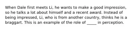 When Dale first meets Li, he wants to make a good impression, so he talks a lot about himself and a recent award. Instead of being impressed, Li, who is from another country, thinks he is a braggart. This is an example of the role of _____ in perception.