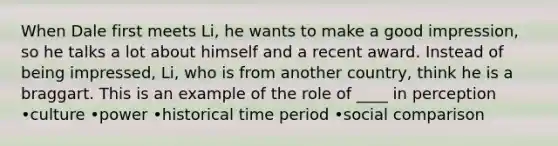 When Dale first meets Li, he wants to make a good impression, so he talks a lot about himself and a recent award. Instead of being impressed, Li, who is from another country, think he is a braggart. This is an example of the role of ____ in perception •culture •power •historical time period •social comparison