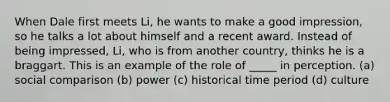 When Dale first meets Li, he wants to make a good impression, so he talks a lot about himself and a recent award. Instead of being impressed, Li, who is from another country, thinks he is a braggart. This is an example of the role of _____ in perception. (a) social comparison (b) power (c) historical time period (d) culture