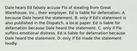 Dale hears Ed falsely accuse Flo of stealing from Great Warehouse, Inc., their employer. Ed is liable for defamation: A. because Dale heard the statement. B. only if Ed's statement is also published in the Dispatch, a local paper. Ed is liable for defamation because Dale heard the statement. C. only if Flo suffers emotional distress. Ed is liable for defamation because Dale heard the statement. D. only if Ed made the statement loudly.