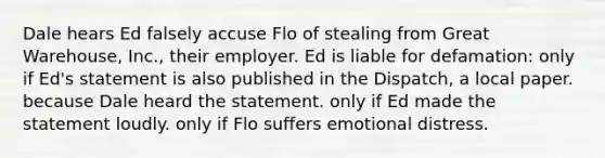 Dale hears Ed falsely accuse Flo of stealing from Great Warehouse, Inc., their employer. Ed is liable for defamation: only if Ed's statement is also published in the Dispatch, a local paper. because Dale heard the statement. only if Ed made the statement loudly. only if Flo suffers emotional distress.