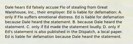 Dale hears Ed falsely accuse Flo of stealing from Great Warehouse, Inc., their employer. Ed is liable for defamation: A. only if Flo suffers emotional distress. Ed is liable for defamation because Dale heard the statement. B. because Dale heard the statement. C. only if Ed made the statement loudly. D. only if Ed's statement is also published in the Dispatch, a local paper. Ed is liable for defamation because Dale heard the statement.