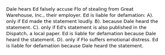 Dale hears Ed falsely accuse Flo of stealing from Great Warehouse, Inc., their employer. Ed is liable for defamation: A). only if Ed made the statement loudly. B). because Dale heard the statement. C). only if Ed's statement is also published in the Dispatch, a local paper. Ed is liable for defamation because Dale heard the statement. D). only if Flo suffers emotional distress. Ed is liable for defamation because Dale heard the statement.