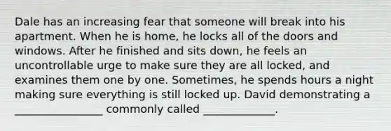 Dale has an increasing fear that someone will break into his apartment. When he is home, he locks all of the doors and windows. After he finished and sits down, he feels an uncontrollable urge to make sure they are all locked, and examines them one by one. Sometimes, he spends hours a night making sure everything is still locked up. David demonstrating a ________________ commonly called _____________.