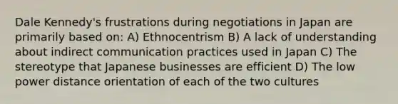 Dale Kennedy's frustrations during negotiations in Japan are primarily based on: A) Ethnocentrism B) A lack of understanding about indirect communication practices used in Japan C) The stereotype that Japanese businesses are efficient D) The low power distance orientation of each of the two cultures