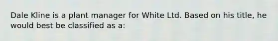 Dale Kline is a plant manager for White Ltd. Based on his title, he would best be classified as a: