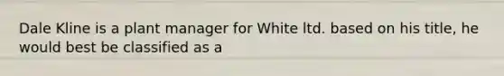 Dale Kline is a plant manager for White ltd. based on his title, he would best be classified as a