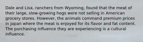 Dale and Lisa, ranchers from Wyoming, found that the meat of their large, slow-growing hogs were not selling in American grocery stores. However, the animals command premium prices in Japan where the meat is enjoyed for its flavor and fat content. The purchasing influence they are experiencing is a cultural influence.