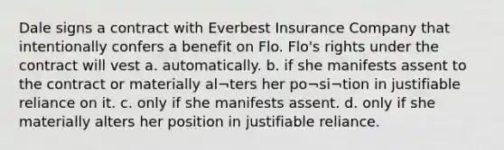 Dale signs a contract with Everbest Insurance Company that intentionally confers a benefit on Flo. Flo's rights under the contract will vest a. automatically. b. if she manifests assent to the contract or materially al¬ters her po¬si¬tion in justifiable reliance on it. c. only if she manifests assent. d. only if she materially alters her position in justifiable reliance.