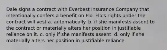 Dale signs a contract with Everbest Insurance Company that intentionally confers a benefit on Flo. Flo's rights under the contract will vest a. automatically. b. if she manifests assent to the contract or materially alters her position in justifiable reliance on it. c. only if she manifests assent. d. only if she materially alters her position in justifiable reliance.