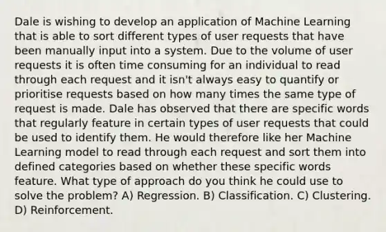 Dale is wishing to develop an application of Machine Learning that is able to sort different types of user requests that have been manually input into a system. Due to the volume of user requests it is often time consuming for an individual to read through each request and it isn't always easy to quantify or prioritise requests based on how many times the same type of request is made. Dale has observed that there are specific words that regularly feature in certain types of user requests that could be used to identify them. He would therefore like her Machine Learning model to read through each request and sort them into defined categories based on whether these specific words feature. What type of approach do you think he could use to solve the problem? A) Regression. B) Classification. C) Clustering. D) Reinforcement.