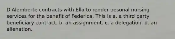 D'Alemberte contracts with Ella to render pesonal nursing services for the benefit of Federica. This is a. a third party beneficiary contract. b. an assignment. c. a delegation. d. an alienation.