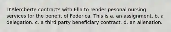 D'Alemberte contracts with Ella to render pesonal nursing services for the benefit of Federica. This is a. an assignment. b. a delegation. c. a third party beneficiary contract. d. an alienation.