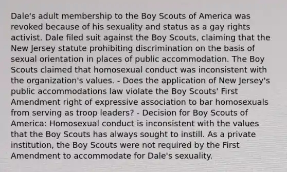 Dale's adult membership to the Boy Scouts of America was revoked because of his sexuality and status as a gay rights activist. Dale filed suit against the Boy Scouts, claiming that the New Jersey statute prohibiting discrimination on the basis of sexual orientation in places of public accommodation. The Boy Scouts claimed that homosexual conduct was inconsistent with the organization's values. - Does the application of New Jersey's public accommodations law violate the Boy Scouts' First Amendment right of expressive association to bar homosexuals from serving as troop leaders? - Decision for Boy Scouts of America: Homosexual conduct is inconsistent with the values that the Boy Scouts has always sought to instill. As a private institution, the Boy Scouts were not required by the First Amendment to accommodate for Dale's sexuality.