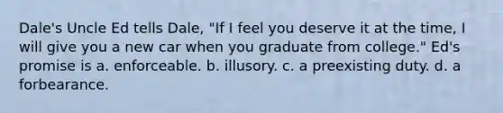 Dale's Uncle Ed tells Dale, "If I feel you deserve it at the time, I will give you a new car when you graduate from college." Ed's promise is a. enforceable. b. illusory. c. a preexisting duty. d. a forbearance.