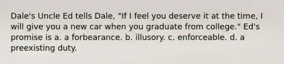 Dale's Uncle Ed tells Dale, "If I feel you deserve it at the time, I will give you a new car when you graduate from college." Ed's promise is a. a forbearance. b. illusory. c. enforceable. d. a preexisting duty.