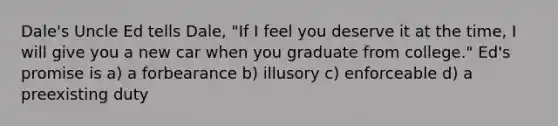 Dale's Uncle Ed tells Dale, "If I feel you deserve it at the time, I will give you a new car when you graduate from college." Ed's promise is a) a forbearance b) illusory c) enforceable d) a preexisting duty