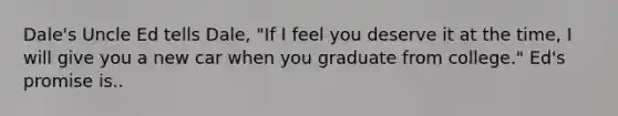 Dale's Uncle Ed tells Dale, "If I feel you deserve it at the time, I will give you a new car when you graduate from college." Ed's promise is..