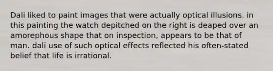 Dali liked to paint images that were actually optical illusions. in this painting the watch depitched on the right is deaped over an amorephous shape that on inspection, appears to be that of man. dali use of such optical effects reflected his often-stated belief that life is irrational.