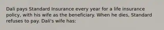 Dali pays Standard Insurance every year for a life insurance policy, with his wife as the beneficiary. When he dies, Standard refuses to pay. Dali's wife has: