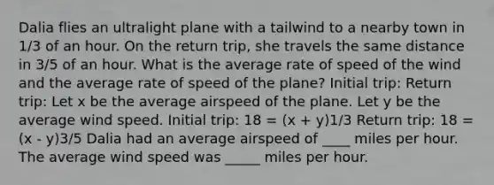 Dalia flies an ultralight plane with a tailwind to a nearby town in 1/3 of an hour. On the return trip, she travels the same distance in 3/5 of an hour. What is the average rate of speed of the wind and the average rate of speed of the plane? Initial trip: Return trip: Let x be the average airspeed of the plane. Let y be the average wind speed. Initial trip: 18 = (x + y)1/3 Return trip: 18 = (x - y)3/5 Dalia had an average airspeed of ____ miles per hour. The average wind speed was _____ miles per hour.