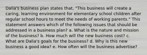 Dalia's business plan states that, "This business will create a caring, learning environment for elementary school children after regular school hours to meet the needs of working parents." This statement answers which of the following issues that should be addressed in a business plan? a. What is the nature and mission of the business? b. How much will the new business cost? c. What are Dalia's goals for the business? d. Why is this new business a good idea? e. How often will the business advertise?