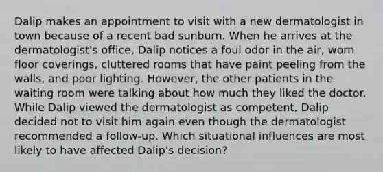 Dalip makes an appointment to visit with a new dermatologist in town because of a recent bad sunburn. When he arrives at the dermatologist's office, Dalip notices a foul odor in the air, worn floor coverings, cluttered rooms that have paint peeling from the walls, and poor lighting. However, the other patients in the waiting room were talking about how much they liked the doctor. While Dalip viewed the dermatologist as competent, Dalip decided not to visit him again even though the dermatologist recommended a follow-up. Which situational influences are most likely to have affected Dalip's decision?