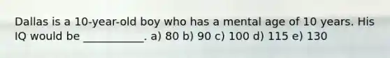 Dallas is a 10-year-old boy who has a mental age of 10 years. His IQ would be ___________. a) 80 b) 90 c) 100 d) 115 e) 130