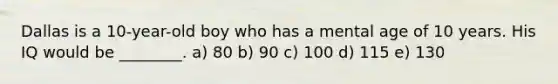 Dallas is a 10-year-old boy who has a mental age of 10 years. His IQ would be ________. a) 80 b) 90 c) 100 d) 115 e) 130