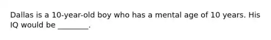 Dallas is a 10-year-old boy who has a mental age of 10 years. His IQ would be ________.