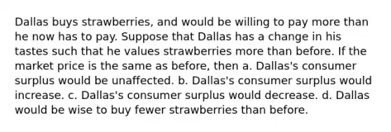 Dallas buys strawberries, and would be willing to pay more than he now has to pay. Suppose that Dallas has a change in his tastes such that he values strawberries more than before. If the market price is the same as before, then a. Dallas's consumer surplus would be unaffected. b. Dallas's consumer surplus would increase. c. Dallas's consumer surplus would decrease. d. Dallas would be wise to buy fewer strawberries than before.