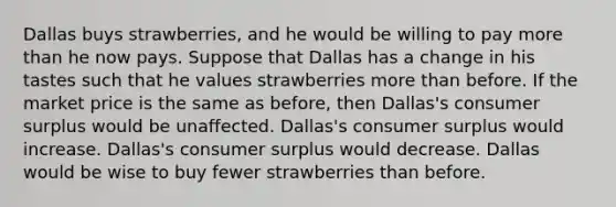 Dallas buys strawberries, and he would be willing to pay more than he now pays. Suppose that Dallas has a change in his tastes such that he values strawberries more than before. If the market price is the same as before, then Dallas's consumer surplus would be unaffected. Dallas's consumer surplus would increase. Dallas's consumer surplus would decrease. Dallas would be wise to buy fewer strawberries than before.