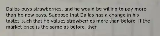 Dallas buys strawberries, and he would be willing to pay more than he now pays. Suppose that Dallas has a change in his tastes such that he values strawberries more than before. If the market price is the same as before, then