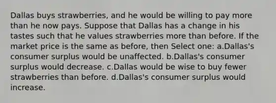 Dallas buys strawberries, and he would be willing to pay more than he now pays. Suppose that Dallas has a change in his tastes such that he values strawberries more than before. If the market price is the same as before, then Select one: a.Dallas's consumer surplus would be unaffected. b.Dallas's consumer surplus would decrease. c.Dallas would be wise to buy fewer strawberries than before. d.Dallas's consumer surplus would increase.