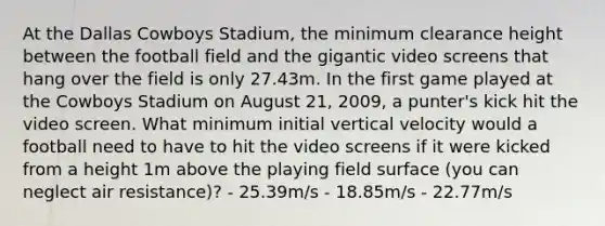 At the Dallas Cowboys Stadium, the minimum clearance height between the football field and the gigantic video screens that hang over the field is only 27.43m. In the first game played at the Cowboys Stadium on August 21, 2009, a punter's kick hit the video screen. What minimum initial vertical velocity would a football need to have to hit the video screens if it were kicked from a height 1m above the playing field surface (you can neglect air resistance)? - 25.39m/s - 18.85m/s - 22.77m/s