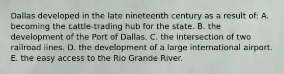 Dallas developed in the late nineteenth century as a result of: A. becoming the cattle-trading hub for the state. B. the development of the Port of Dallas. C. the intersection of two railroad lines. D. the development of a large international airport. E. the easy access to the Rio Grande River.