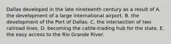 Dallas developed in the late nineteenth century as a result of A. the development of a large international airport. B. the development of the Port of Dallas. C. the intersection of two railroad lines. D. becoming the cattle-trading hub for the state. E. the easy access to the Rio Grande River.