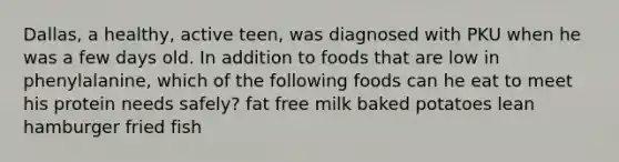 Dallas, a healthy, active teen, was diagnosed with PKU when he was a few days old. In addition to foods that are low in phenylalanine, which of the following foods can he eat to meet his protein needs safely? fat free milk baked potatoes lean hamburger fried fish