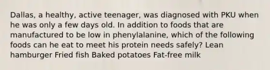 Dallas, a healthy, active teenager, was diagnosed with PKU when he was only a few days old. In addition to foods that are manufactured to be low in phenylalanine, which of the following foods can he eat to meet his protein needs safely? Lean hamburger Fried fish Baked potatoes Fat-free milk