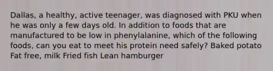 Dallas, a healthy, active teenager, was diagnosed with PKU when he was only a few days old. In addition to foods that are manufactured to be low in phenylalanine, which of the following foods, can you eat to meet his protein need safely? Baked potato Fat free, milk Fried fish Lean hamburger