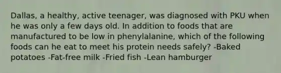 Dallas, a healthy, active teenager, was diagnosed with PKU when he was only a few days old. In addition to foods that are manufactured to be low in phenylalanine, which of the following foods can he eat to meet his protein needs safely? -Baked potatoes -Fat-free milk -Fried fish -Lean hamburger